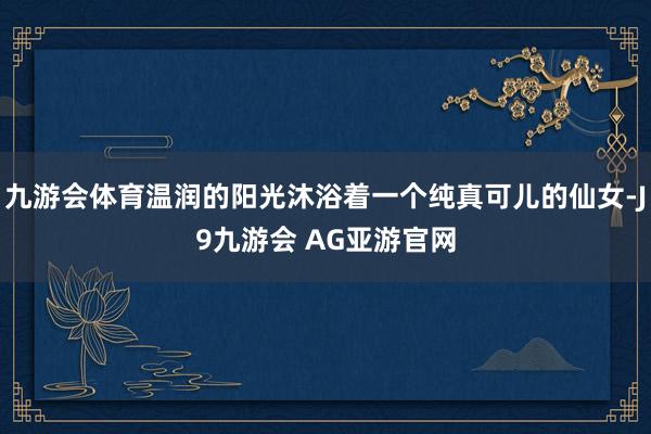 九游会体育温润的阳光沐浴着一个纯真可儿的仙女-J9九游会 AG亚游官网