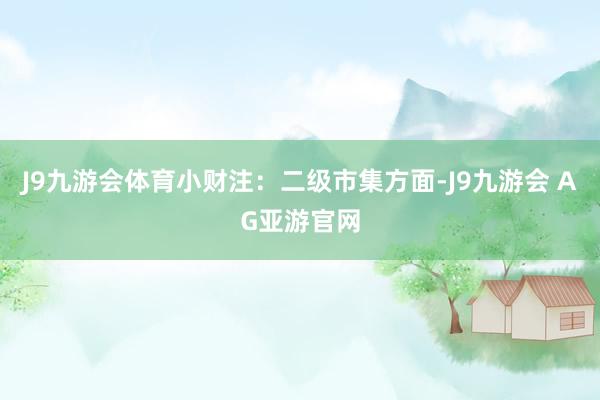 J9九游会体育小财注：二级市集方面-J9九游会 AG亚游官网