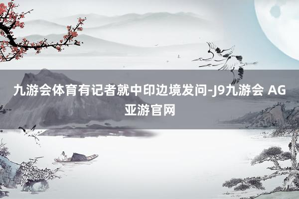 九游会体育有记者就中印边境发问-J9九游会 AG亚游官网