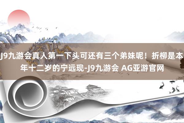 J9九游会真人第一下头可还有三个弟妹呢！折柳是本年十二岁的宁远现-J9九游会 AG亚游官网