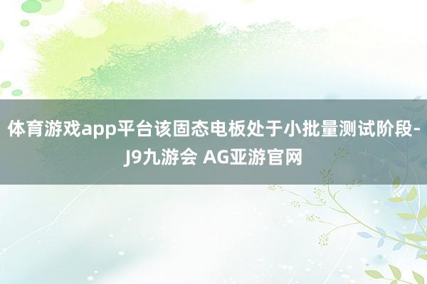 体育游戏app平台该固态电板处于小批量测试阶段-J9九游会 AG亚游官网