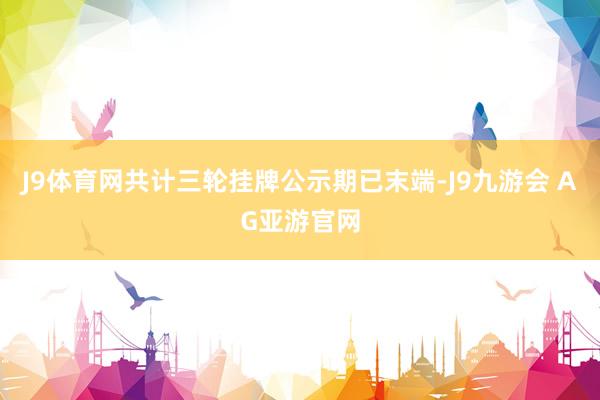 J9体育网共计三轮挂牌公示期已末端-J9九游会 AG亚游官网
