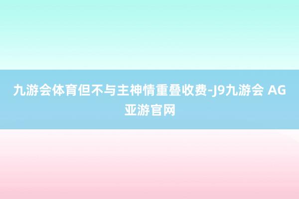 九游会体育但不与主神情重叠收费-J9九游会 AG亚游官网