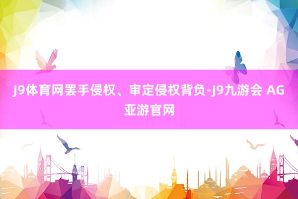 J9体育网罢手侵权、审定侵权背负-J9九游会 AG亚游官网