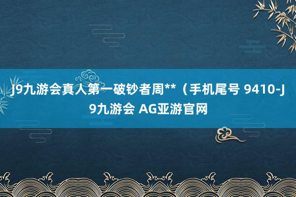 J9九游会真人第一破钞者周**（手机尾号 9410-J9九游会 AG亚游官网