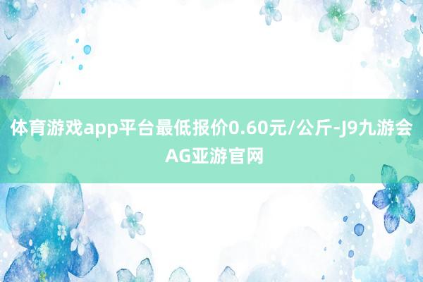 体育游戏app平台最低报价0.60元/公斤-J9九游会 AG亚游官网
