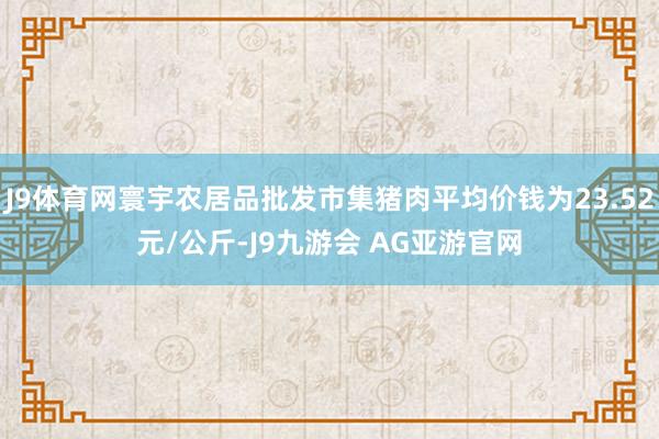 J9体育网寰宇农居品批发市集猪肉平均价钱为23.52元/公斤-J9九游会 AG亚游官网