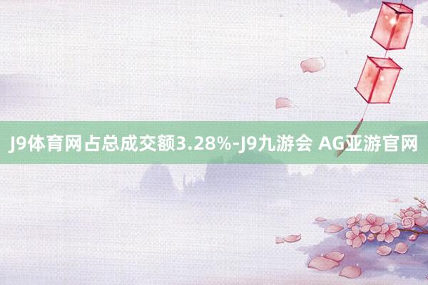 J9体育网占总成交额3.28%-J9九游会 AG亚游官网