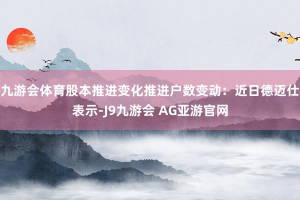 九游会体育股本推进变化推进户数变动：近日德迈仕表示-J9九游会 AG亚游官网