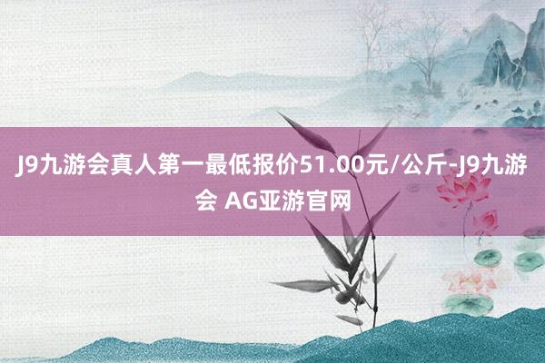 J9九游会真人第一最低报价51.00元/公斤-J9九游会 AG亚游官网