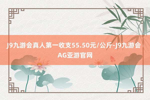 J9九游会真人第一收支55.50元/公斤-J9九游会 AG亚游官网