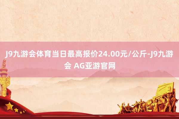J9九游会体育当日最高报价24.00元/公斤-J9九游会 AG亚游官网