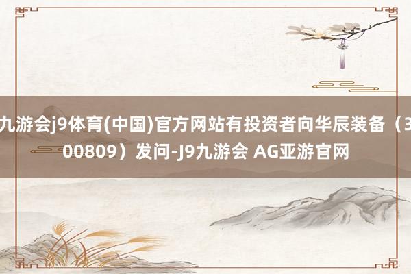 九游会j9体育(中国)官方网站有投资者向华辰装备（300809）发问-J9九游会 AG亚游官网