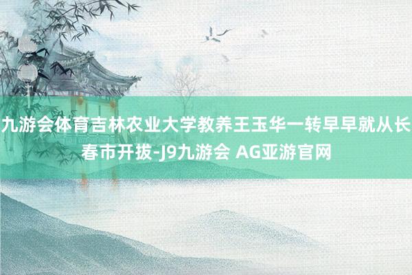 九游会体育吉林农业大学教养王玉华一转早早就从长春市开拔-J9九游会 AG亚游官网