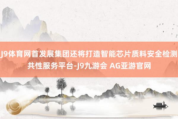 J9体育网首发展集团还将打造智能芯片质料安全检测共性服务平台-J9九游会 AG亚游官网