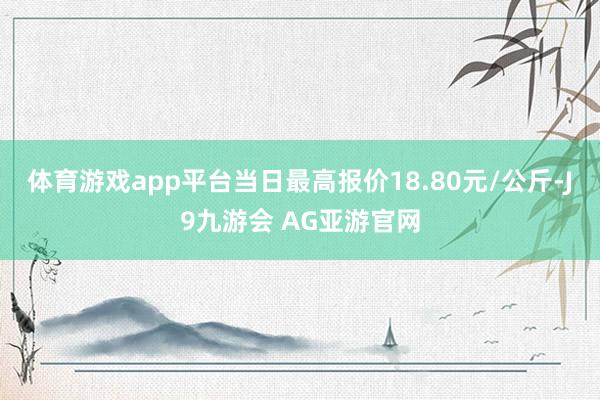 体育游戏app平台当日最高报价18.80元/公斤-J9九游会 AG亚游官网