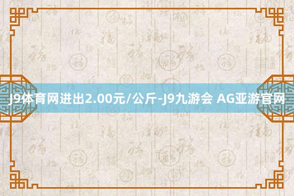 J9体育网进出2.00元/公斤-J9九游会 AG亚游官网