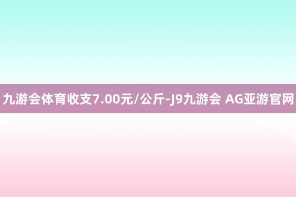 九游会体育收支7.00元/公斤-J9九游会 AG亚游官网