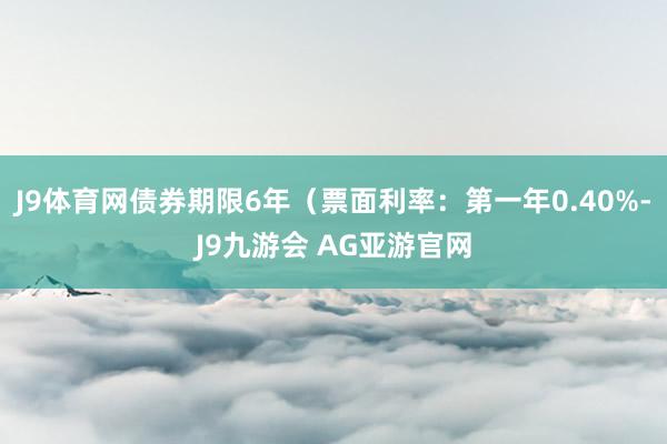 J9体育网债券期限6年（票面利率：第一年0.40%-J9九游会 AG亚游官网