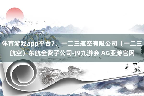 体育游戏app平台7、一二三航空有限公司（一二三航空）东航全资子公司-J9九游会 AG亚游官网