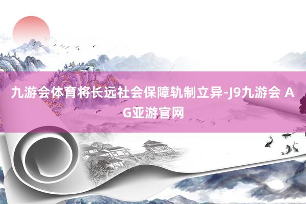 九游会体育将长远社会保障轨制立异-J9九游会 AG亚游官网