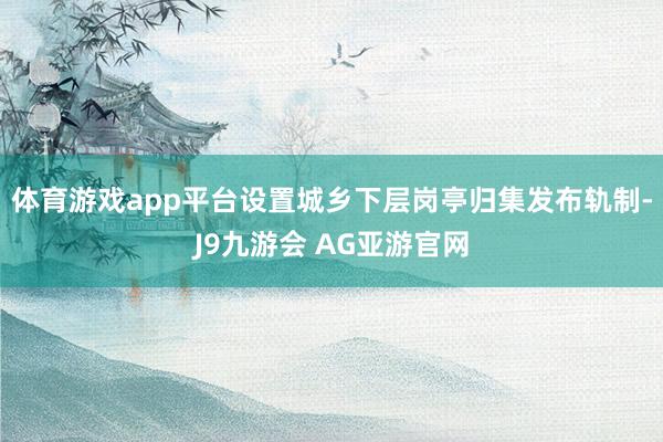 体育游戏app平台设置城乡下层岗亭归集发布轨制-J9九游会 AG亚游官网