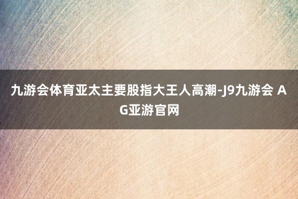 九游会体育亚太主要股指大王人高潮-J9九游会 AG亚游官网
