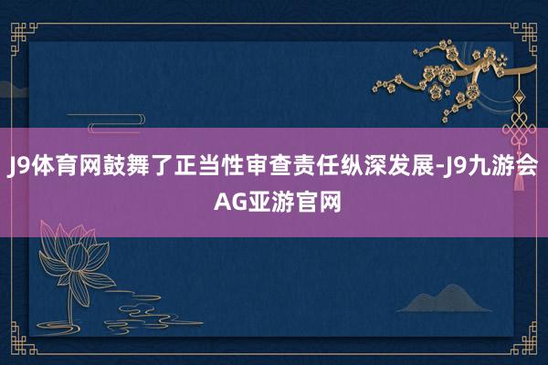 J9体育网鼓舞了正当性审查责任纵深发展-J9九游会 AG亚游官网
