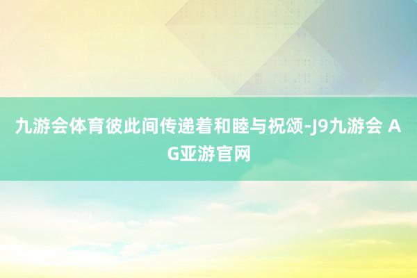 九游会体育彼此间传递着和睦与祝颂-J9九游会 AG亚游官网