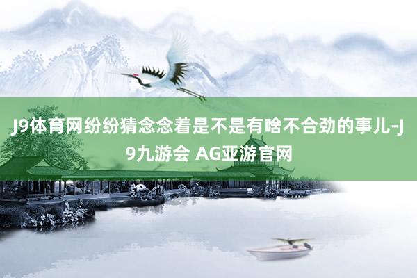 J9体育网纷纷猜念念着是不是有啥不合劲的事儿-J9九游会 AG亚游官网