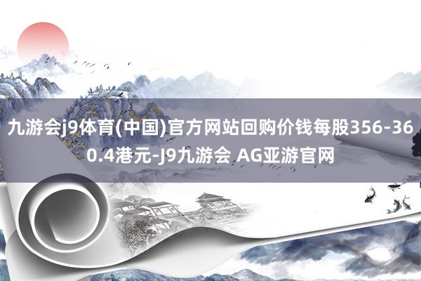 九游会j9体育(中国)官方网站回购价钱每股356-360.4港元-J9九游会 AG亚游官网