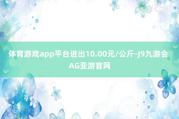 体育游戏app平台进出10.00元/公斤-J9九游会 AG亚游官网