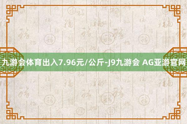 九游会体育出入7.96元/公斤-J9九游会 AG亚游官网