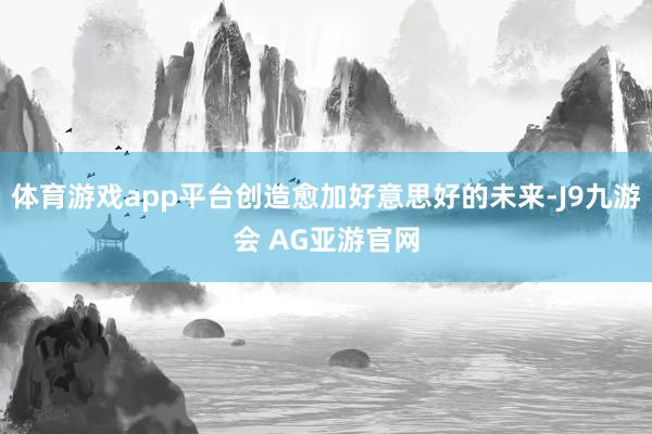 体育游戏app平台创造愈加好意思好的未来-J9九游会 AG亚游官网