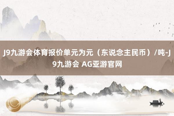J9九游会体育报价单元为元（东说念主民币）/吨-J9九游会 AG亚游官网