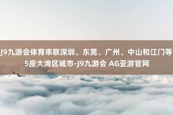 J9九游会体育串联深圳、东莞、广州、中山和江门等5座大湾区城市-J9九游会 AG亚游官网