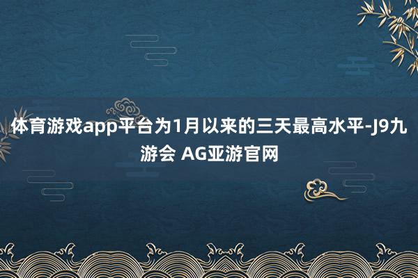 体育游戏app平台为1月以来的三天最高水平-J9九游会 AG亚游官网