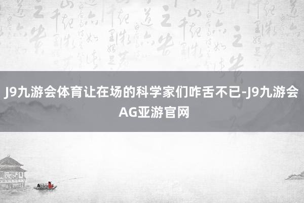 J9九游会体育让在场的科学家们咋舌不已-J9九游会 AG亚游官网
