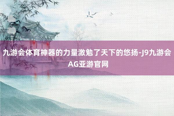 九游会体育神器的力量激勉了天下的悠扬-J9九游会 AG亚游官网