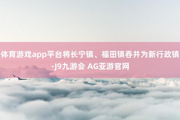 体育游戏app平台将长宁镇、福田镇吞并为新行政镇-J9九游会 AG亚游官网