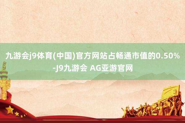 九游会j9体育(中国)官方网站占畅通市值的0.50%-J9九游会 AG亚游官网