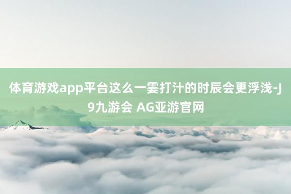 体育游戏app平台这么一霎打汁的时辰会更浮浅-J9九游会 AG亚游官网