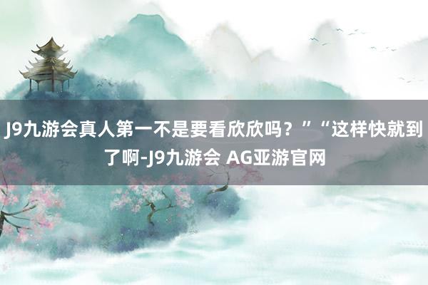 J9九游会真人第一不是要看欣欣吗？”“这样快就到了啊-J9九游会 AG亚游官网