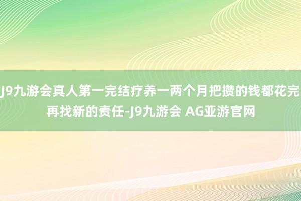 J9九游会真人第一完结疗养一两个月把攒的钱都花完再找新的责任-J9九游会 AG亚游官网