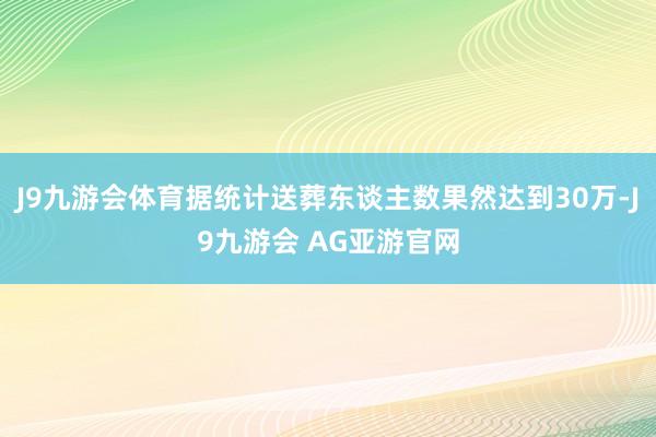 J9九游会体育据统计送葬东谈主数果然达到30万-J9九游会 AG亚游官网