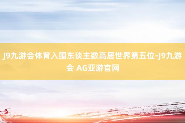 J9九游会体育入围东谈主数高居世界第五位-J9九游会 AG亚游官网