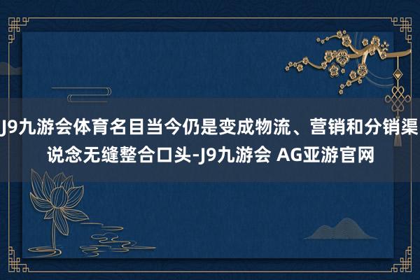 J9九游会体育名目当今仍是变成物流、营销和分销渠说念无缝整合口头-J9九游会 AG亚游官网