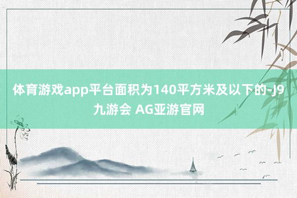 体育游戏app平台面积为140平方米及以下的-J9九游会 AG亚游官网