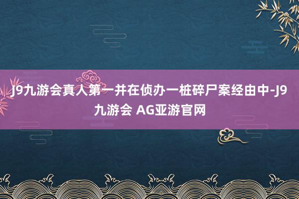 J9九游会真人第一并在侦办一桩碎尸案经由中-J9九游会 AG亚游官网