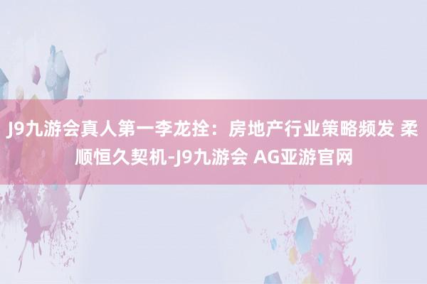 J9九游会真人第一李龙拴：房地产行业策略频发 柔顺恒久契机-J9九游会 AG亚游官网